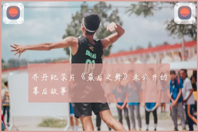 乔丹纪录片《最后之舞》未公开的幕后故事
