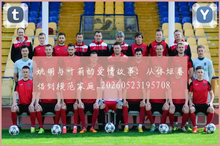 姚明与叶莉的爱情故事：从体坛眷侣到模范家庭_20260523195708