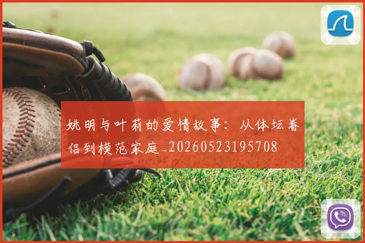 姚明与叶莉的爱情故事：从体坛眷侣到模范家庭_20260523195708