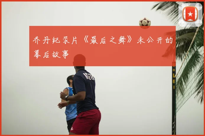乔丹纪录片《最后之舞》未公开的幕后故事