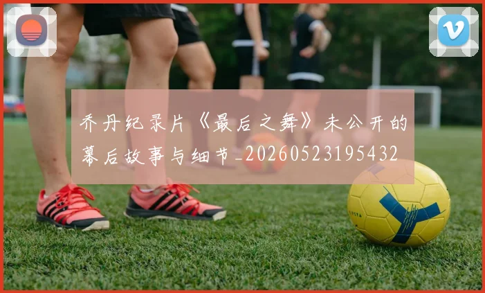乔丹纪录片《最后之舞》未公开的幕后故事与细节_20260523195432