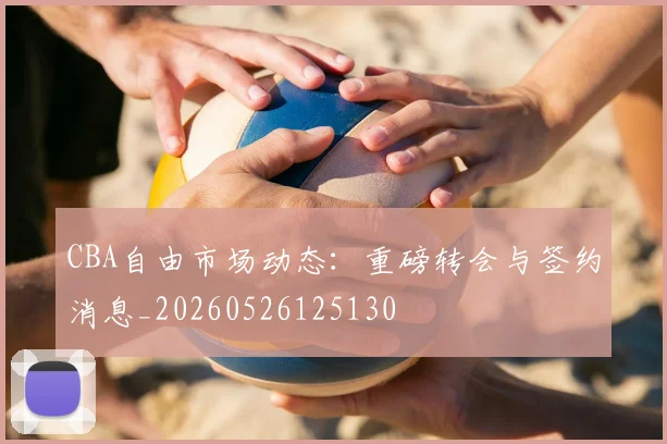 CBA自由市场动态：重磅转会与签约消息_20260526125130
