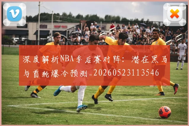 深度解析NBA季后赛对阵：潜在黑马与首轮爆冷预测_20260523113546