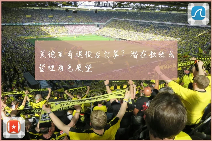 莫德里奇退役后打算？潜在教练或管理角色展望