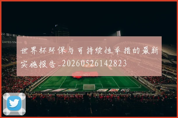 世界杯环保与可持续性举措的最新实施报告_20260526142823