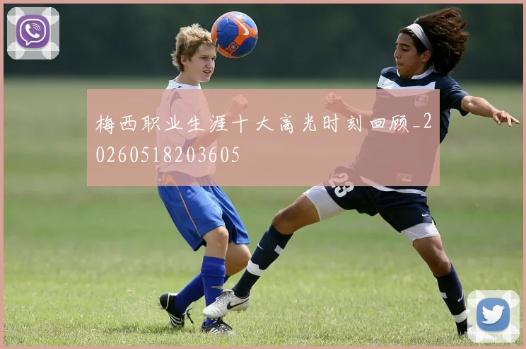 梅西职业生涯十大高光时刻回顾_20260518203605