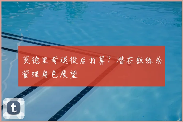 莫德里奇退役后打算？潜在教练或管理角色展望